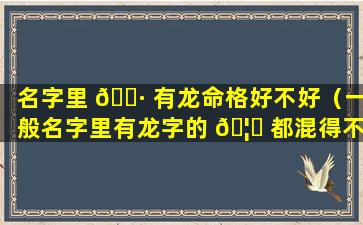 名字里 🕷 有龙命格好不好（一般名字里有龙字的 🦍 都混得不好）